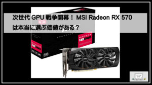 次世代GPU戦争開幕！MSI Radeon RX 570は本当に選ぶ価値がある？
